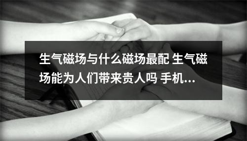 生气磁场与什么磁场最配 生气磁场能为人们带来贵人吗 手机号码中蕴含着你的健康情况快来给自己做个健康体检吧