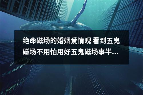 绝命磁场的婚姻爱情观 看到五鬼磁场不用怕用好五鬼磁场事半功倍